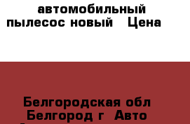 автомобильный пылесос новый › Цена ­ 500 - Белгородская обл., Белгород г. Авто » Автопринадлежности и атрибутика   . Белгородская обл.,Белгород г.